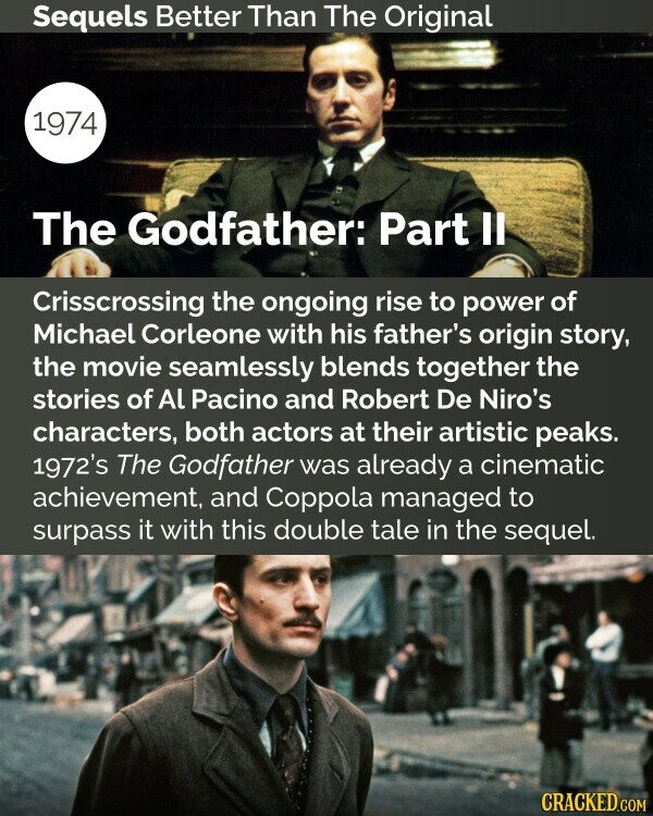 Sequels Better Than The Original 1974 The Godfather: Part Il Crisscrossing the ongoing rise to power of Michael Corleone with his father's origin story, the movie seamlessly blends together the stories of Al Pacino and Robert De Niro's characters, both actors at their artistic peaks. 1972's The Godfather was already a cinematic achievement, and Coppola managed to surpass it with this double tale in the sequel. CRACKED.COM
