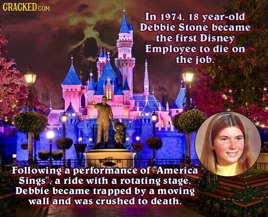 CRACKED.COM In 1974, 18 year-old Debbie Stone became the first Disney Employee to die on the job. Following a performance of America Sings, a ride with a rotating stage, Debbie became trapped by a moving wall and was crushed to death.