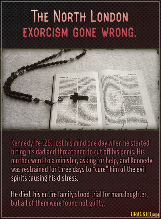 THE NORTH LONDON EXORCISM GONE WRONG. Kennedy Ife (26) lost his mind one day when he started biting his dad and threatened to cut off his penis. His mother went to a minister, asking for help, and Kennedy was restrained for three days to cure him of the evil spirits causing his distress. Не died, his entire family stood trial for manslaughter, but all of them were found not guilty. CRACKED.COM