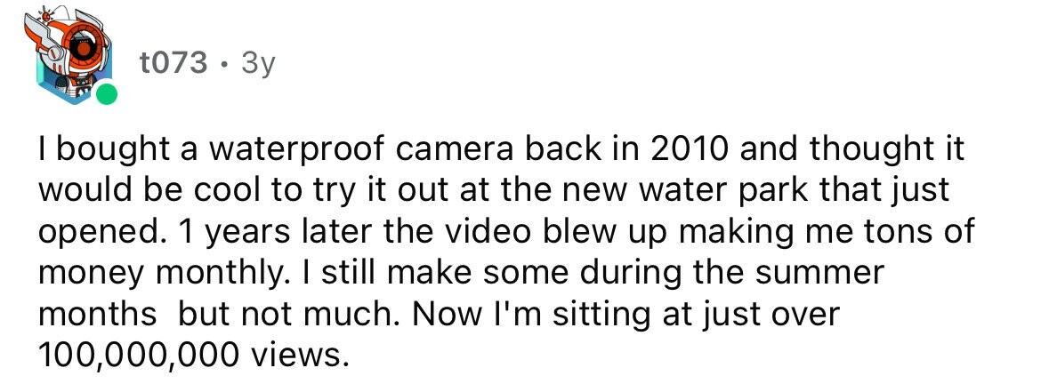 t073 . 3y I bought a waterproof camera back in 2010 and thought it would be cool to try it out at the new water park that just opened. 1 years later the video blew up making me tons of money monthly. I still make some during the summer months but not much. Now I'm sitting at just over 100,000,000 views.
