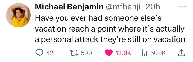Michael Benjamin @mfbenji 20h Have you ever had someone else's vacation reach a point where it's actually a personal attack they're still on vacation 42 599 13.9K del 509K