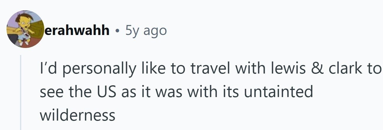 erahwahh . 5y ago I'd personally like to travel with lewis & clark to see the US as it was with its untainted wilderness