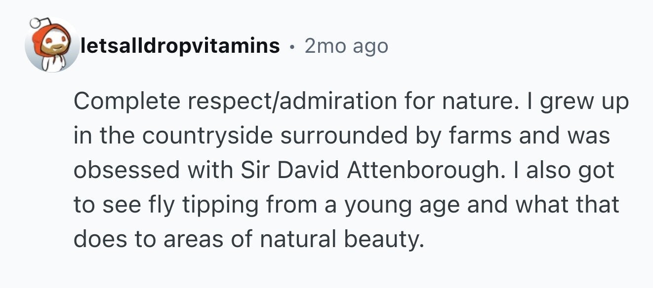 letsalldropvitamins e 2mo ago Complete respect/admiration for nature. I grew up in the countryside surrounded by farms and was obsessed with Sir David Attenborough. I also got to see fly tipping from a young age and what that does to areas of natural beauty.