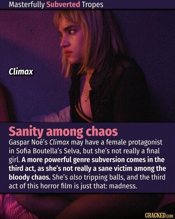 Masterfully Subverted Tropes Climax Sanity among chaos Gaspar Noé's Climax may have a female protagonist in Sofia Boutella's Selva, but she's not really a final girl. A more powerful genre subversion comes in the third act, as she's not really a sane victim among the bloody chaos. She's also tripping balls, and the third act of this horror film is just that: madness. CRACKED.COM