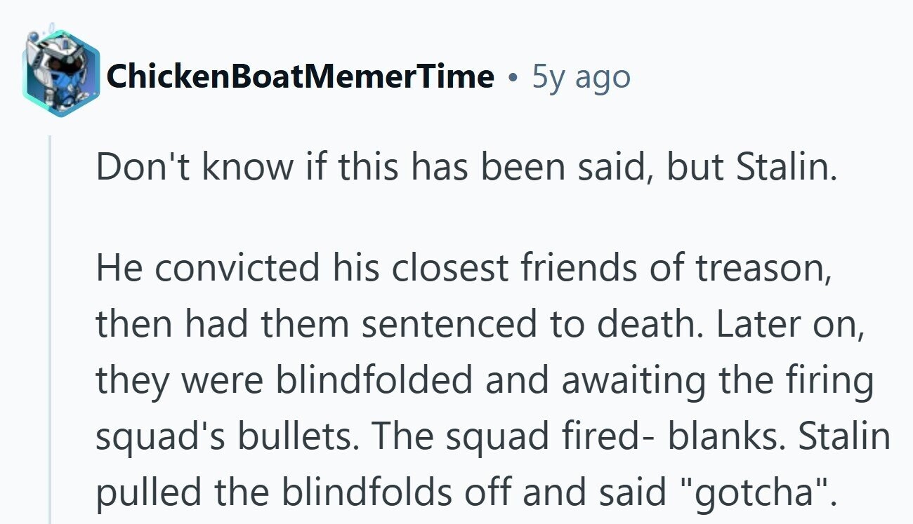 ChickenBoatMemerTime a 5y ago Don't know if this has been said, but Stalin. Не convicted his closest friends of treason, then had them sentenced to death. Later on, they were blindfolded and awaiting the firing squad's bullets. The squad fired- blanks. Stalin pulled the blindfolds off and said gotcha.