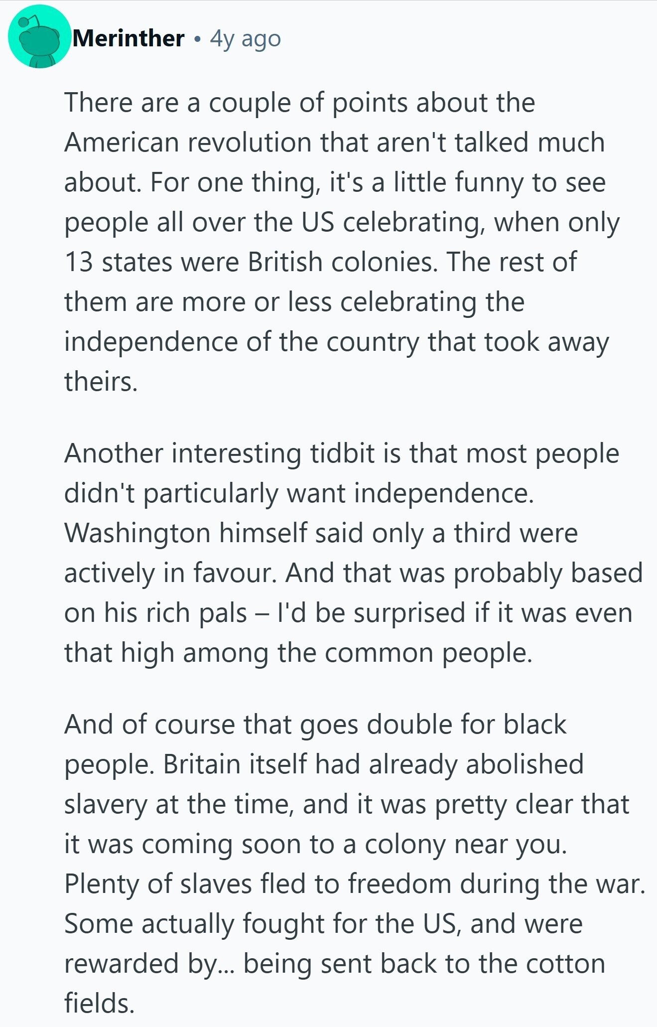 Merinther 4y ago There are a couple of points about the American revolution that aren't talked much about. For one thing, it's a little funny to see people all over the US celebrating, when only 13 states were British colonies. The rest of them are more or less celebrating the independence of the country that took away theirs. Another interesting tidbit is that most people didn't particularly want independence. Washington himself said only a third were actively in favour. And that was probably based on his rich pals - I'd be surprised if it was even that high among the common people. 