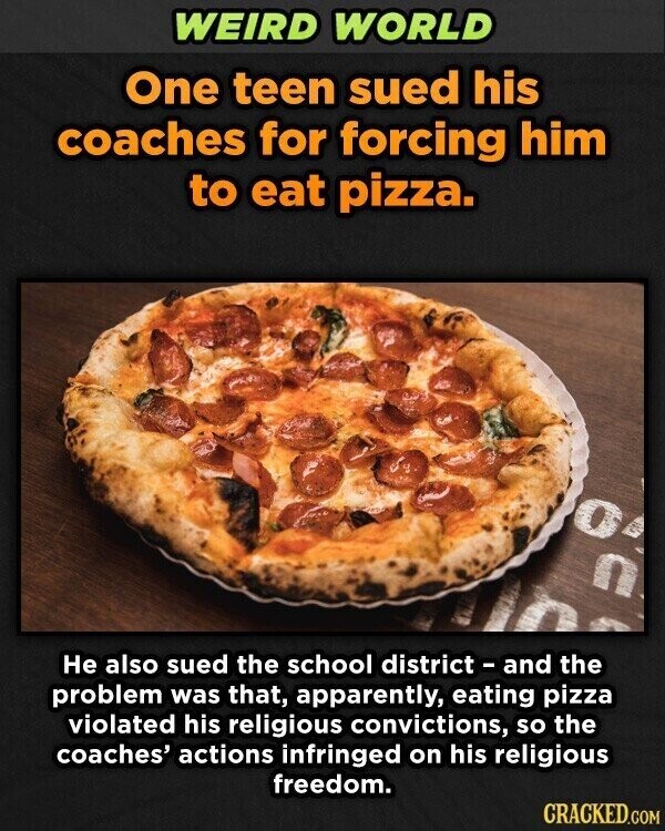 WEIRD WORLD One teen sued his coaches for forcing him to eat pizza. 0 C Не also sued the school district - and the problem was that, apparently, eating pizza violated his religious convictions, so the coaches' actions infringed on his religious freedom. CRACKED.COM