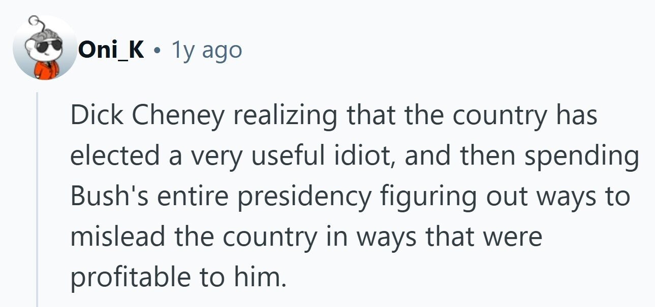 Oni_K . 1y ago Dick Cheney realizing that the country has elected a very useful idiot, and then spending Bush's entire presidency figuring out ways to mislead the country in ways that were profitable to him. 