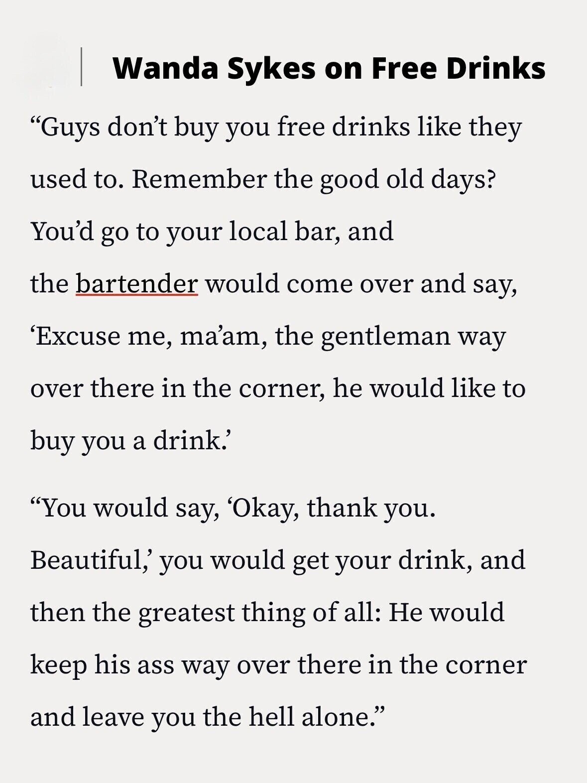 Wanda Sykes on Free Drinks Guys don't buy you free drinks like they used to. Remember the good old days? You'd go to your local bar, and the bartender would come over and say, 'Excuse me, ma'am, the gentleman way over there in the corner, he would like to buy you a drink.' You would say, 'Okay, thank you. Beautiful,' you would get your drink, and then the greatest thing of all: Не would keep his ass way over there in the corner and leave you the hell alone.