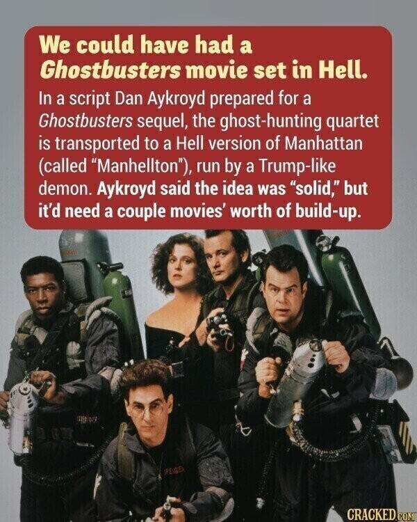 We could have had a Ghostbusters movie set in Hell. In a script Dan Aykroyd prepared for a Ghostbusters sequel, the ghost-hunting quartet is transported to a Hell version of Manhattan (called Manhellton), run by a Trump-like demon. Aykroyd said the idea was solid, but it'd need a couple movies' worth of build-up. PEGU CRACKED.COM
