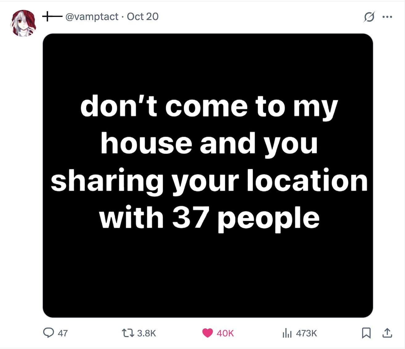 @vamptact Oct 20 s ... don't come to my house and you sharing your location with 37 people 47 3.8K 40K 473K