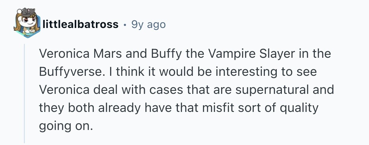 littlealbatross . 9y ago Veronica Mars and Buffy the Vampire Slayer in the Buffyverse. I think it would be interesting to see Veronica deal with cases that are supernatural and they both already have that misfit sort of quality going on.