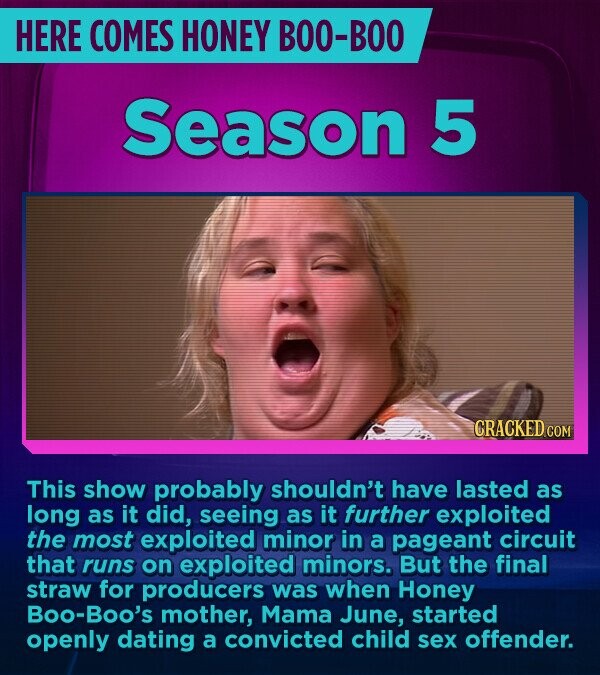 HERE COMES HONEY BOO-BOO Season 5 CRACKED.COM This show probably shouldn't have lasted as long as it did, seeing as it further exploited the most exploited minor in a pageant circuit that runs on exploited minors. But the final straw for producers was when Honey Boo-Boo's mother, Mama June, started openly dating a convicted child sex offender.