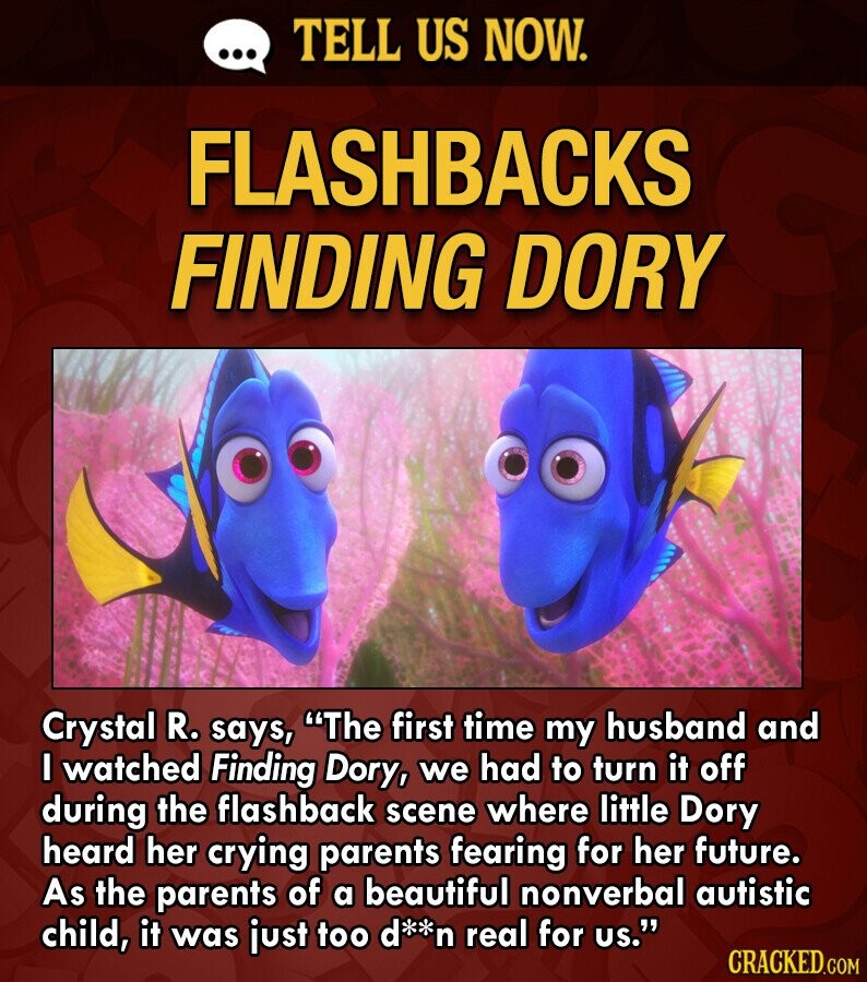 ... TELL US NOW. FLASHBACKS FINDING DORY Crystal R. says, The first time my husband and I watched Finding Dory, we had to turn it off during the flashback scene where little Dory heard her crying parents fearing for her future. As the parents of a beautiful nonverbal autistic child, it was just too d**n real for us. CRACKED.COM