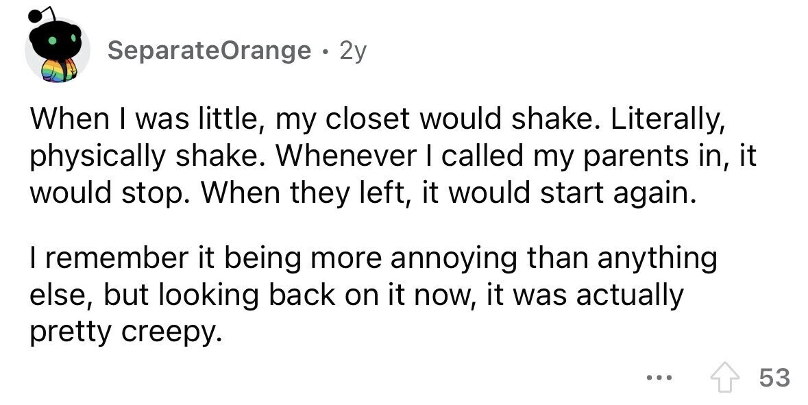 SeparateOrange . 2y When I was little, my closet would shake. Literally, physically shake. Whenever I called my parents in, it would stop. When they left, it would start again. I remember it being more annoying than anything else, but looking back on it now, it was actually pretty creepy. ... 53