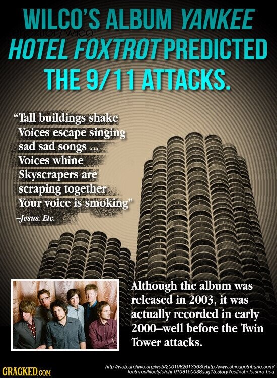 WILCO'S ALBUM YANKEE WIICO HOTEL FOXTROTPREDICTED THE 9/11 ATTACKS. Tall buildings shake Voices escape singing sad sad songs Voices whine Skyscrapers are scraping together Your voice is smoking -Jesus, Etc. Although the album was released in 2003, it was actually recorded in early 2000-well before the Twin Tower attacks. http://web.archive.org/web/20010826133635/http:/www.chicagotribune.com/ CRACKED.COM features/ifestyle/chi-010815003Baug 15.storycollschi-leisure-hed