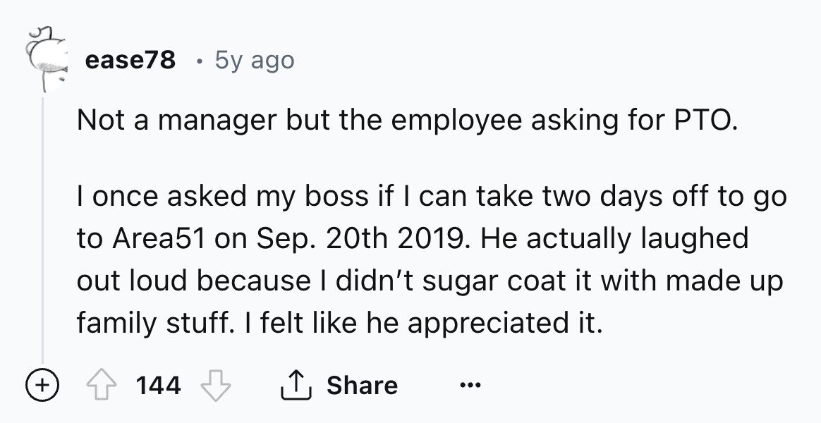 ease78 5y ago Not a manager but the employee asking for PTO. I once asked my boss if I can take two days off to go to Area51 on Sep. 20th 2019. Не actually laughed out loud because I didn't sugar coat it with made up family stuff. I felt like he appreciated it. + 144 Share ... 