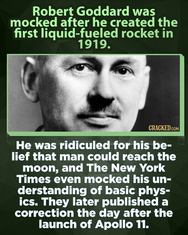 Robert Goddard was mocked after he created the first liquid-fueled rocket in 1919. CRACKED.COM Не was ridiculed for his be- lief that man could reach the moon, and The New York Times even mocked his un- derstanding of basic phys- ics. They later published a correction the day after the launch of Apollo 11.