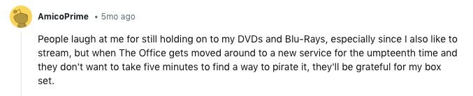 AmicoPrime 5mo ago People laugh at me for still holding on to my DVDs and Blu-Rays, especially since I also like to stream, but when The Office gets moved around to a new service for the umpteenth time and they don't want to take five minutes to find a way to pirate it, they'll be grateful for my box set.