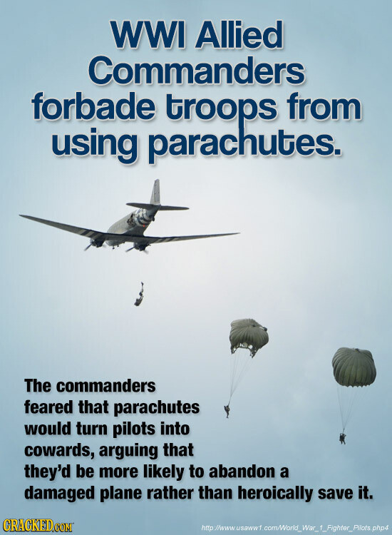 WWI Allied Commanders forbade troops from using parachutes. The commanders feared that parachutes would turn pilots into cowards, arguing that they'd be more likely to abandon a damaged plane rather than heroically save it. GRACKED.COM http://www.usaww1 com/World_War_1_Fighter_Pilots php4