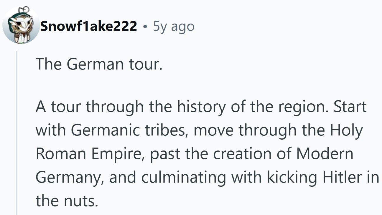 Snowf1ake222 . 5y ago The German tour. A tour through the history of the region. Start with Germanic tribes, move through the Holy Roman Empire, past the creation of Modern Germany, and culminating with kicking Hitler in the nuts.