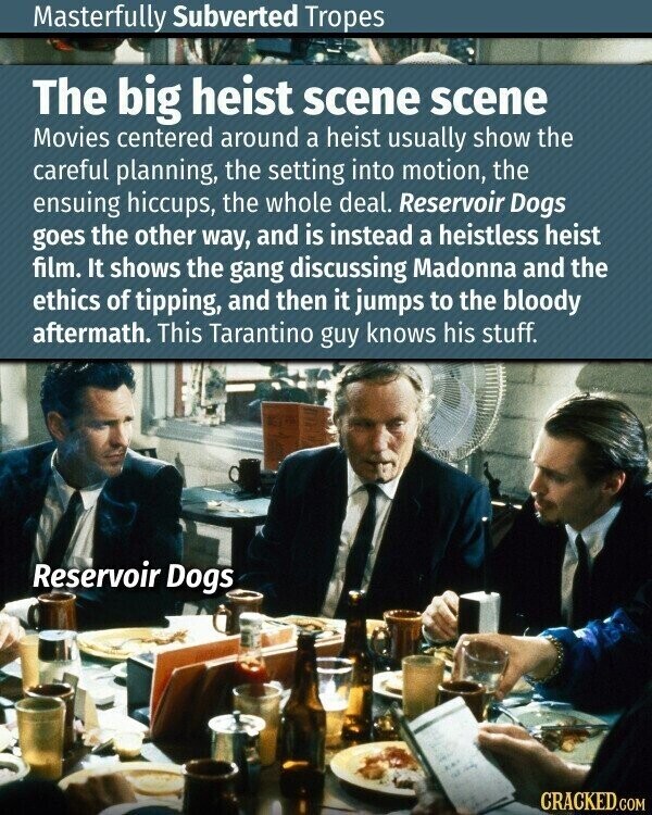 Masterfully Subverted Tropes The big heist scene scene Movies centered around a heist usually show the careful planning, the setting into motion, the ensuing hiccups, the whole deal. Reservoir Dogs goes the other way, and is instead a heistless heist film. It shows the gang discussing Madonna and the ethics of tipping, and then it jumps to the bloody aftermath. This Tarantino guy knows his stuff. Reservoir Dogs CRACKED.COM