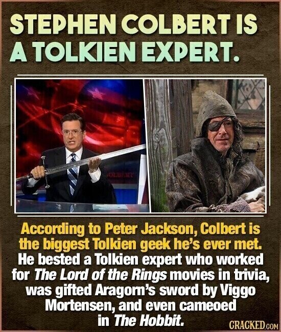 STEPHEN COLBERT IS A TOLKIEN EXPERT. OLDEN According to Peter Jackson, Colbert is the biggest Tolkien geek he's ever met. Не bested a Tolkien expert who worked for The Lord of the Rings movies in trivia, was gifted Aragom's sword by Viggo Mortensen, and even cameoed in The Hobbit. CRACKED.COM