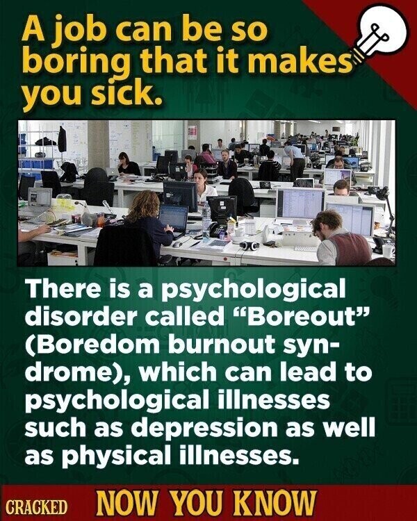 A job can be so boring that it makes you sick. There is a psychological disorder called Boreout (Boredom burnout syn- drome), which can lead to psychological illnesses such as depression as well as physical illnesses. CRACKED NOW YOU KNOW