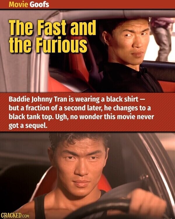 Movie Goofs The Fast and the Furious Baddie Johnny Tran is wearing a black shirt - but a fraction of a second later, he changes to a black tank top. Ugh, no wonder this movie never got a sequel. CRACKED.COM