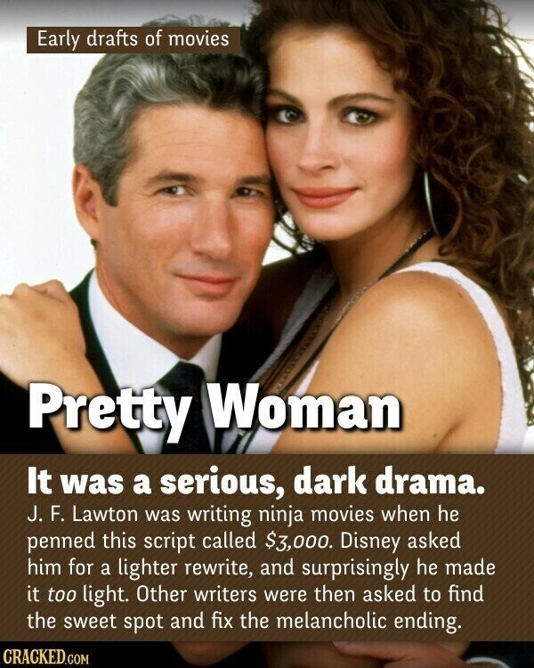 Early drafts of movies Pretty Woman It was a serious, dark drama. J. F. Lawton was writing ninja movies when he penned this script called $3,000. Disney asked him for a lighter rewrite, and surprisingly he made it too light. Other writers were then asked to find the sweet spot and fix the melancholic ending. CRACKED.COM