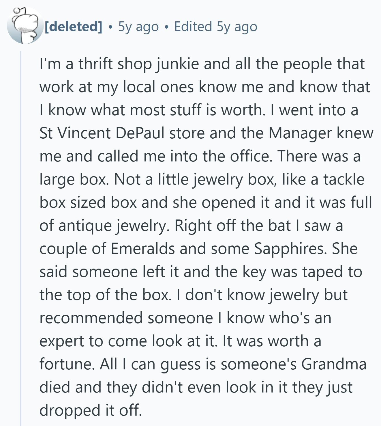 5y ago Edited 5y ago I'm a thrift shop junkie and all the people that work at my local ones know me and know that I know what most stuff is worth. I went into a St Vincent DePaul store and the Manager knew me and called me into the office. There was a large box. Not a little jewelry box, like a tackle box sized box and she opened it and it was full of antique jewelry. Right off the bat I saw a couple of Emeralds and some Sapphires. She said someone left it and the key