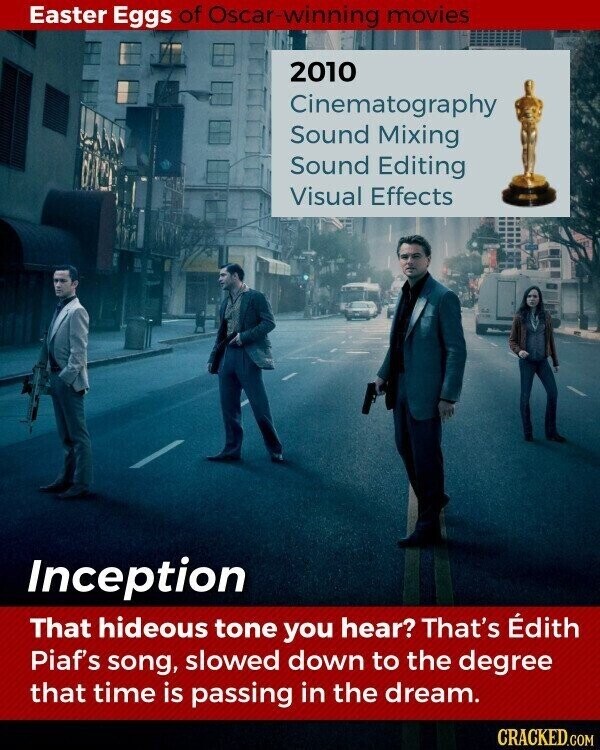 Easter Eggs of Oscar-winning movies 2010 Cinematography Sound Mixing Sound Editing Visual Effects Inception That hideous tone you hear? That's Édith Piaf's song, slowed down to the degree that time is passing in the dream. CRACKED.COM