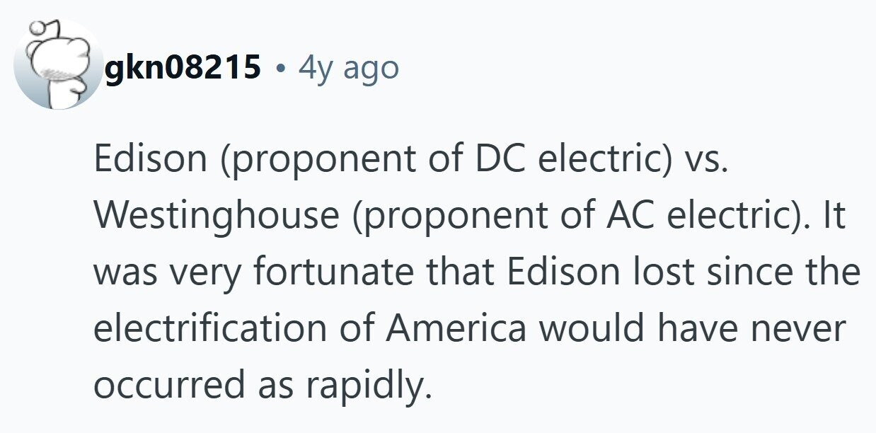 gkn08215 . . 4y ago Edison (proponent of DC electric) vs. Westinghouse (proponent of AC electric). It was very fortunate that Edison lost since the electrification of America would have never occurred as rapidly. 