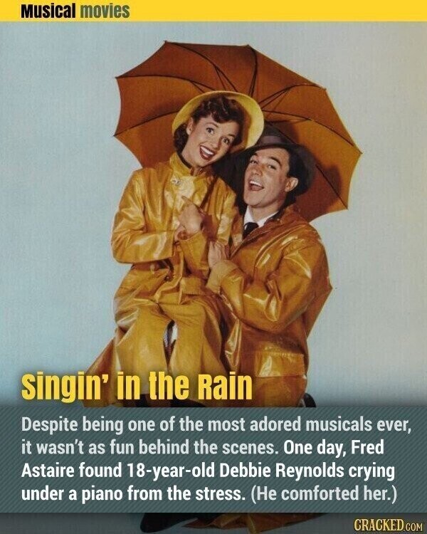 Musical movies singin' in the Rain Despite being one of the most adored musicals ever, it wasn't as fun behind the scenes. One day, Fred Astaire found 18-year-old Debbie Reynolds crying under a piano from the stress. (Не comforted her.) CRACKED.COM