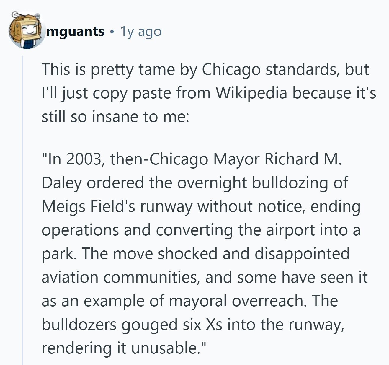 mguants 1y ago This is pretty tame by Chicago standards, but I'll just copy paste from Wikipedia because it's still so insane to me: In 2003, then-Chicago Mayor Richard M. Daley ordered the overnight bulldozing of Meigs Field's runway without notice, ending operations and converting the airport into a park. The move shocked and disappointed aviation communities, and some have seen it as an example of mayoral overreach. The bulldozers gouged six Xs into the runway, rendering it unusable. 