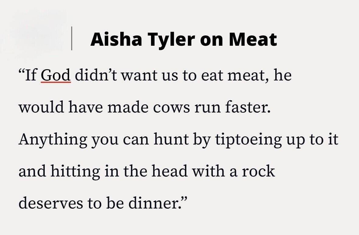 Aisha Tyler on Meat If God didn't want us to eat meat, he would have made cows run faster. Anything you can hunt by tiptoeing up to it and hitting in the head with a rock deserves to be dinner.