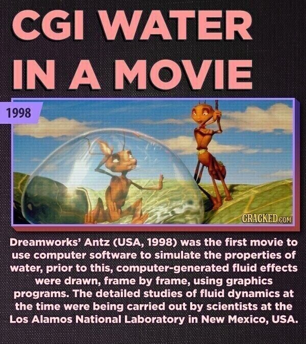 CGI WATER IN A MOVIE 1998 CRACKED.COM Dreamworks' Antz (USA, 1998) was the first movie to use computer software to simulate the properties of water, prior to this, computer-generated fluid effects were drawn, frame by frame, using graphics programs. The detailed studies of fluid dynamics at the time were being carried out by scientists at the Los Alamos National Laboratory in New Mexico, USA.
