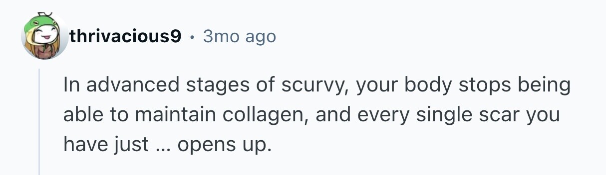 thrivacious9 3mo ago In advanced stages of scurvy, your body stops being able to maintain collagen, and every single scar you have just ... ... opens up. 