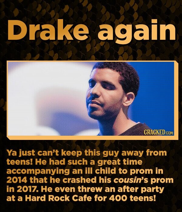 Drake again CRACKED.COM Ya just can't keep this guy away from teens! He had such a great time accompanying an ill child to prom in 2014 that he crashed his cousin's prom in 2017. He even threw an after party at a Hard Rock Cafe for 400 teens!