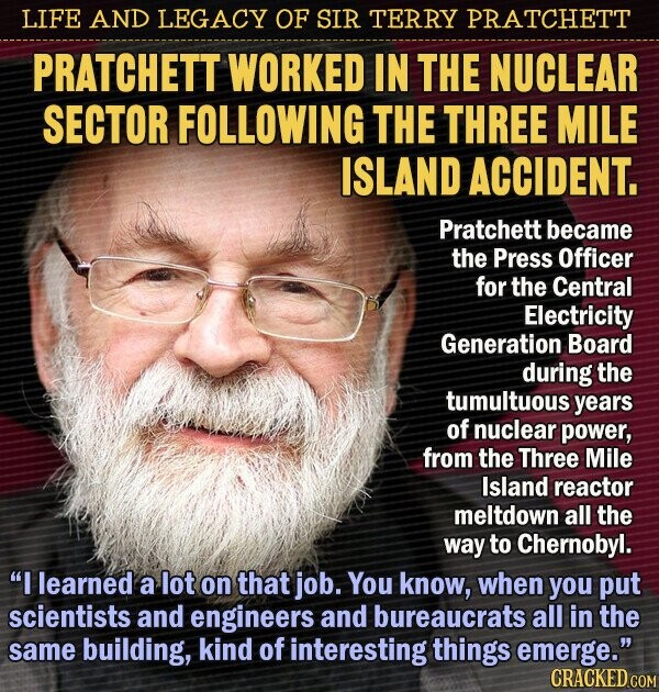 LIFE AND LEGACY OF SIR TERRY PRATCHETT PRATCHETT WORKED IN THE NUCLEAR SECTOR FOLLOWING THE THREE MILE ISLAND ACCIDENT. Pratchett became the Press Officer for the Central Electricity Generation Board during the tumultuous years of nuclear power, from the Three Mile Island reactor meltdown all the way to Chernobyl. I learned a lot on that job. You know, when you put scientists and engineers and bureaucrats all in the same building, kind of interesting things emerge. CRACKED.COM