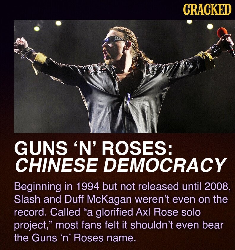 CRACKED GUNS 'N' ROSES: CHINESE DEMOCRACY Beginning in 1994 but not released until 2008, Slash and Duff McKagan weren't even on the record. Called a glorified Axl Rose solo project, most fans felt it shouldn't even bear the Guns 'n' Roses name.