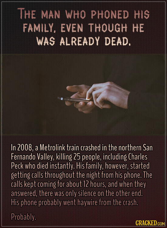 THE MAN WHO PHONED HIS FAMILY, EVEN THOUGH НЕ WAS ALREADY DEAD. In 2008, a Metrolink train crashed in the northern San Fernando Valley, killing 25 people, including Charles Peck who died instantly. His family, however, started getting calls throughout the night from his phone. The calls kept coming for about 12 hours, and when they answered, there was only silence on the other end. His phone probably went haywire from the crash. Probably. CRACKED.COM