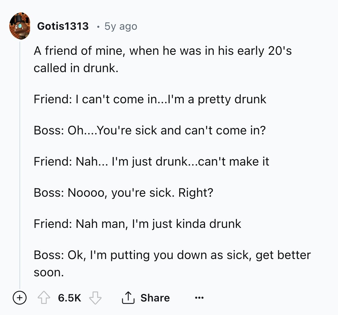 Gotis1313 5y ago A friend of mine, when he was in his early 20's called in drunk. Friend: I can't come in...I'm a pretty drunk Boss: Oh....You're sick and can't come in? Friend: Nah... I'm just drunk...can't make it Boss: Noooo, you're sick. Right? Friend: Nah man, I'm just kinda drunk Boss: Ok, I'm putting you down as sick, get better soon. + Share 6.5K ... 