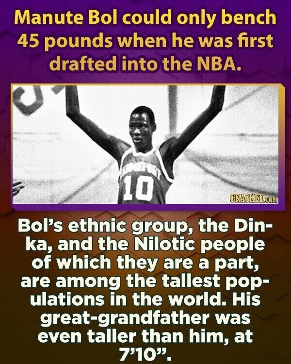 Manute Bol could only bench 45 pounds when he was first drafted into the NBA. 10 GRAGKED.COM Bol's ethnic group, the Din- ka, and the Nilotic people of which they are a part, are among the tallest pop- ulations in the world. His great-grandfather was even taller than him, at 7'10.