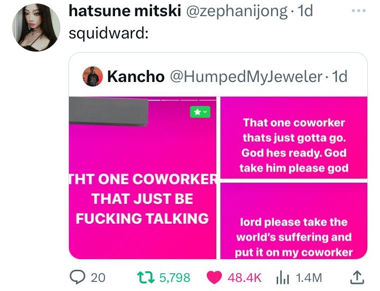 hatsune mitski @zephanijong . 1d ... squidward: Kancho @HumpedMyJeweler.1d That one coworker thats just gotta go. God hes ready. God take him please god THT ONE COWORKER THAT JUST BE FUCKING TALKING lord please take the world's suffering and put it on my coworker 20 5,798 48.4K 1.4M 
