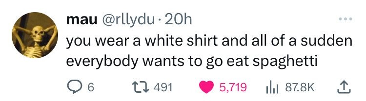 mau @rllydu 20h ... you wear a white shirt and all of a sudden everybody wants to go eat spaghetti 6 491 5,719 87.8K