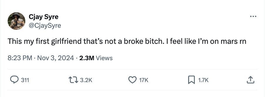 Cjay Syre ... @CjaySyre This my first girlfriend that's not a broke bitch. I feel like I'm on mars rn 8:23 PM Nov 3, 2024 2.3M Views 311 3.2K 17K 1.7K
