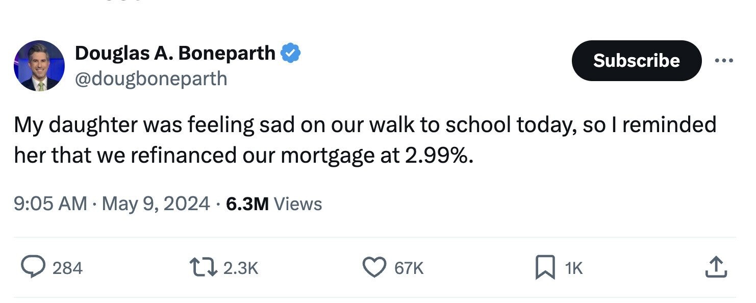 Douglas А. Boneparth Subscribe ... @dougboneparth My daughter was feeling sad on our walk to school today, so I reminded her that we refinanced our mortgage at 2.99%. 9:05 AM May 9, 2024 6.3M Views 284 2.3K 67K 1K