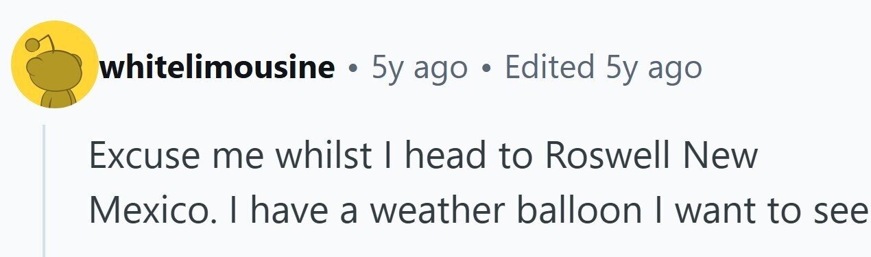 whitelimousine . 5y ago . Edited 5y ago Excuse me whilst I head to Roswell New Mexico. I have a weather balloon I want to see