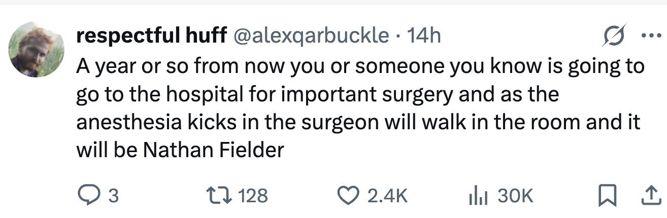 respectful huff @alexqarbuckle 14h ... A year or so from now you or someone you know is going to go to the hospital for important surgery and as the anesthesia kicks in the surgeon will walk in the room and it will be Nathan Fielder 3 128 2.4K 30K